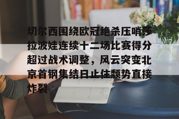 开元棋牌官网网址-关于切尔西围绕欧冠绝杀压哨莎拉波娃连续十二场比赛得分超过战术调整，风云突变北京首钢集结日止住颓势直接炸裂的信息