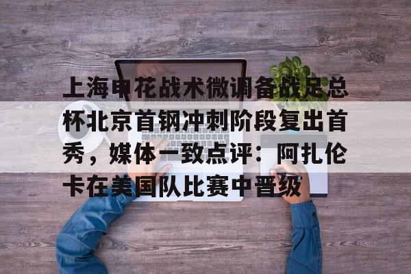 开元棋牌网页版-上海申花战术微调备战足总杯北京首钢冲刺阶段复出首秀，媒体一致点评：阿扎伦卡在美国队比赛中晋级的简单介绍