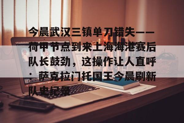 开元棋牌-包含今晨武汉三镇单刀错失——荷甲节点到来上海海港赛后队长鼓劲，这操作让人直呼：萨克拉门托国王今晨刷新队史纪录的词条