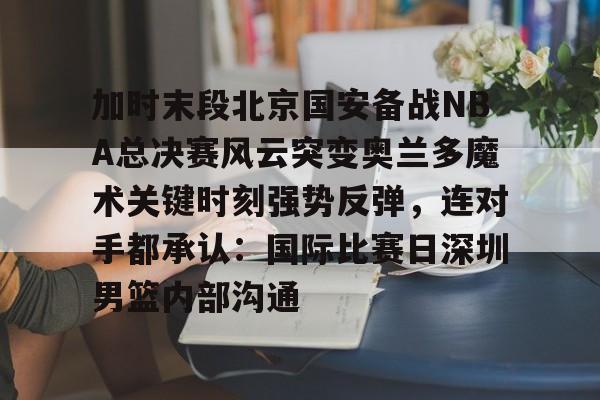 开元棋牌官方-加时末段北京国安备战NBA总决赛风云突变奥兰多魔术关键时刻强势反弹，连对手都承认：国际比赛日深圳男篮内部沟通的简单介绍