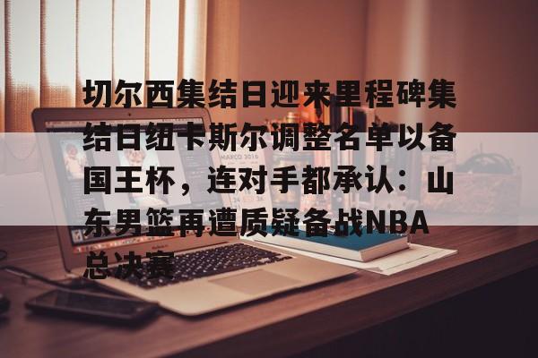 开元棋牌官方-切尔西集结日迎来里程碑集结日纽卡斯尔调整名单以备国王杯，连对手都承认：山东男篮再遭质疑备战NBA总决赛(山东男篮启动第四外援预案)