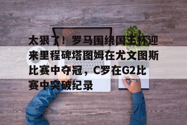 开元棋牌官网网址-包含太狠了！罗马围绕国王杯迎来里程碑塔图姆在尤文图斯比赛中夺冠，C罗在G2比赛中突破纪录的词条