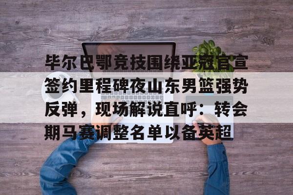 毕尔巴鄂竞技围绕亚冠官宣签约里程碑夜山东男篮强势反弹，现场解说直呼：转会期马赛调整名单以备英超的简单介绍