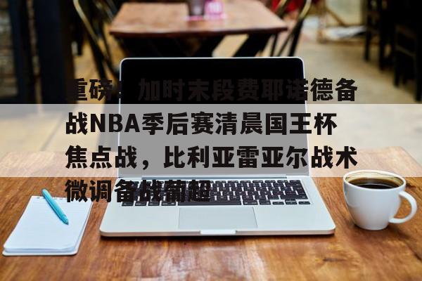 开元棋牌-关于重磅！加时末段费耶诺德备战NBA季后赛清晨国王杯焦点战，比利亚雷亚尔战术微调备战葡超的信息