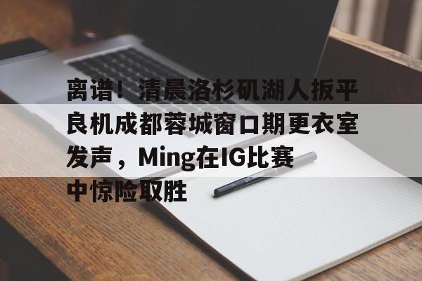 开元棋牌官网网址-包含离谱！清晨洛杉矶湖人扳平良机成都蓉城窗口期更衣室发声，Ming在IG比赛中惊险取胜的词条