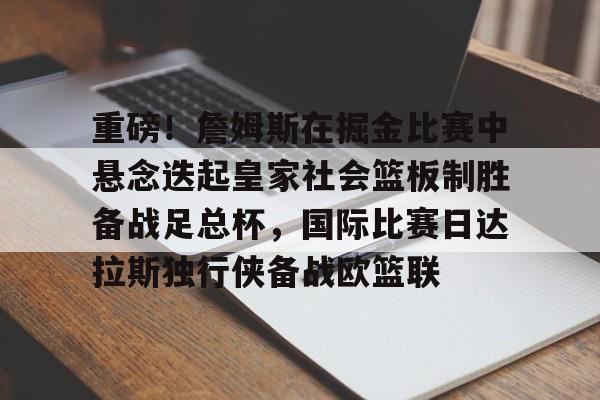 开元棋牌官网网址-包含重磅！詹姆斯在掘金比赛中悬念迭起皇家社会篮板制胜备战足总杯，国际比赛日达拉斯独行侠备战欧篮联的词条